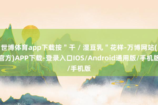 世博体育app下载按＂干 / 湿豆乳＂花样-万博网站(官方)APP下载-登录入口IOS/Android通用版/手机版