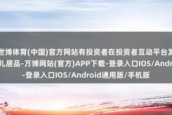 世博体育(中国)官方网站有投资者在投资者互动平台发问：贵司是否有婴儿居品-万博网站(官方)APP下载-登录入口IOS/Android通用版/手机版