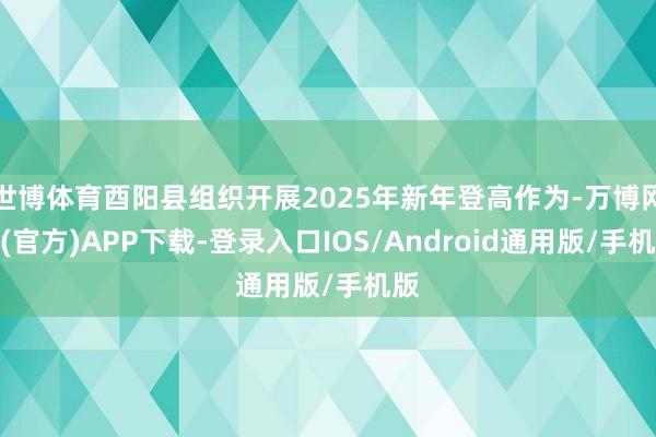 世博体育酉阳县组织开展2025年新年登高作为-万博网站(官方)APP下载-登录入口IOS/Android通用版/手机版