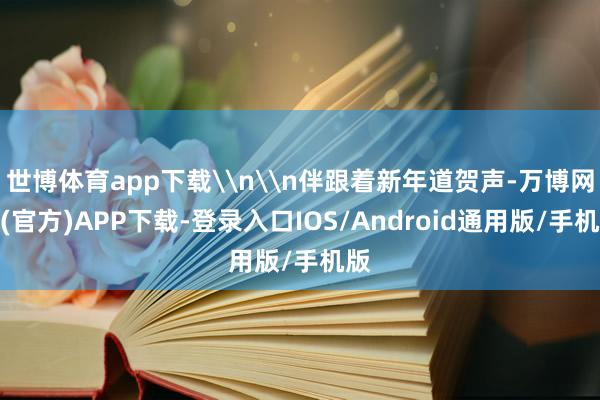 世博体育app下载\n\n伴跟着新年道贺声-万博网站(官方)APP下载-登录入口IOS/Android通用版/手机版