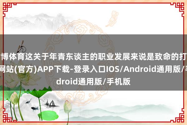 世博体育这关于年青东谈主的职业发展来说是致命的打击-万博网站(官方)APP下载-登录入口IOS/Android通用版/手机版