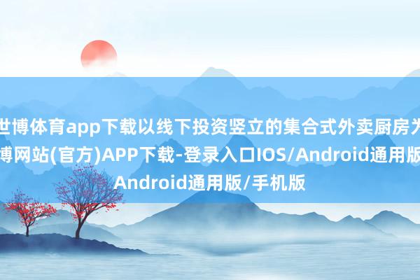 世博体育app下载以线下投资竖立的集合式外卖厨房为基础-万博网站(官方)APP下载-登录入口IOS/Android通用版/手机版