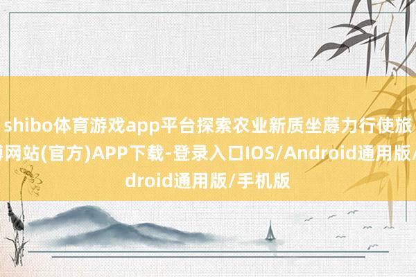 shibo体育游戏app平台探索农业新质坐蓐力行使旅途-万博网站(官方)APP下载-登录入口IOS/Android通用版/手机版