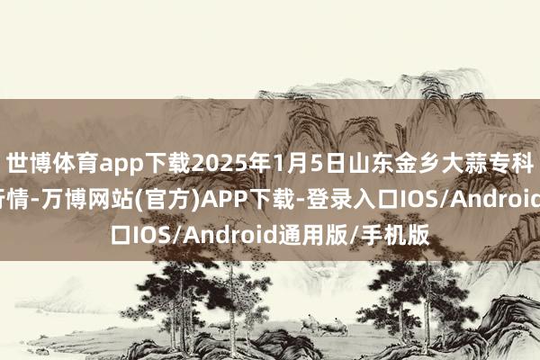 世博体育app下载2025年1月5日山东金乡大蒜专科批发市集价钱行情-万博网站(官方)APP下载-登录入口IOS/Android通用版/手机版