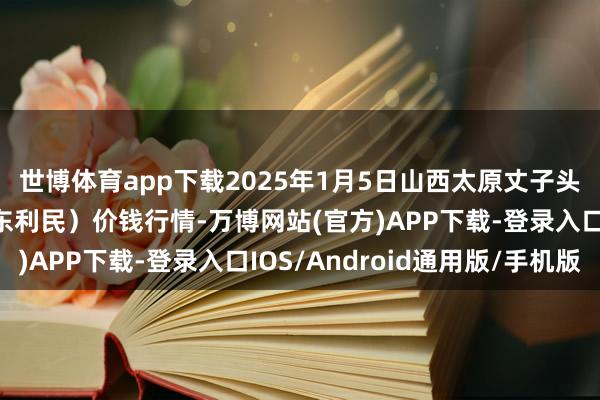 世博体育app下载2025年1月5日山西太原丈子头农居品物流园（原城东利民）价钱行情-万博网站(官方)APP下载-登录入口IOS/Android通用版/手机版