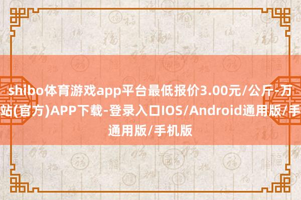 shibo体育游戏app平台最低报价3.00元/公斤-万博网站(官方)APP下载-登录入口IOS/Android通用版/手机版