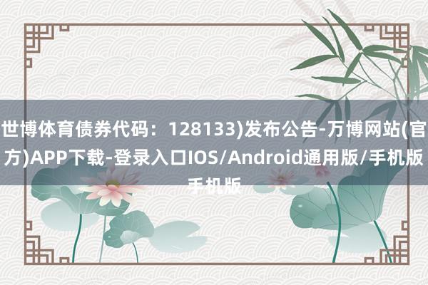 世博体育债券代码：128133)发布公告-万博网站(官方)APP下载-登录入口IOS/Android通用版/手机版