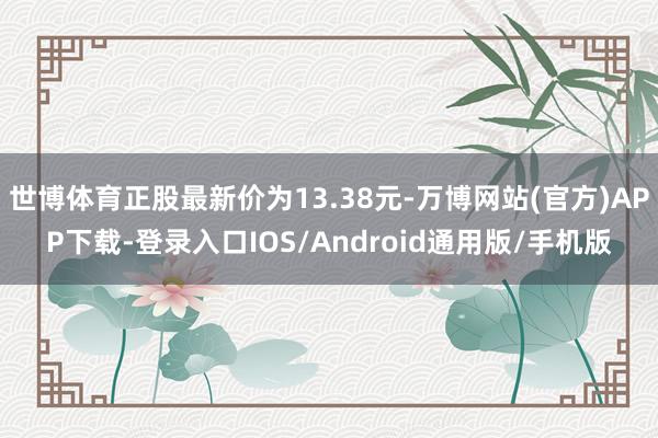 世博体育正股最新价为13.38元-万博网站(官方)APP下载-登录入口IOS/Android通用版/手机版
