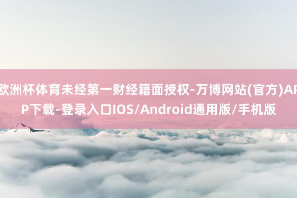 欧洲杯体育未经第一财经籍面授权-万博网站(官方)APP下载-登录入口IOS/Android通用版/手机版