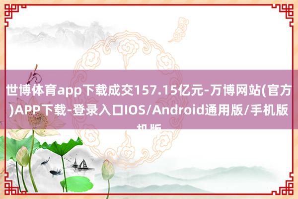 世博体育app下载成交157.15亿元-万博网站(官方)APP下载-登录入口IOS/Android通用版/手机版