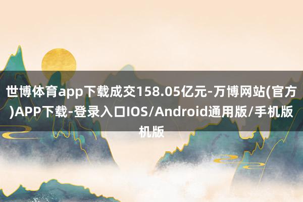 世博体育app下载成交158.05亿元-万博网站(官方)APP下载-登录入口IOS/Android通用版/手机版