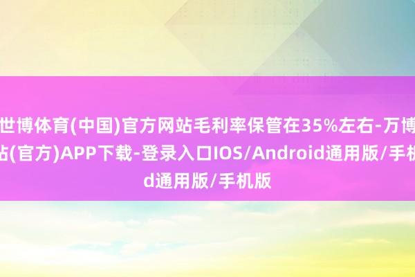 世博体育(中国)官方网站毛利率保管在35%左右-万博网站(官方)APP下载-登录入口IOS/Android通用版/手机版
