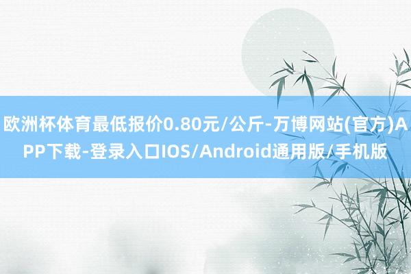 欧洲杯体育最低报价0.80元/公斤-万博网站(官方)APP下载-登录入口IOS/Android通用版/手机版