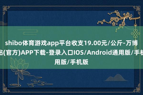 shibo体育游戏app平台收支19.00元/公斤-万博网站(官方)APP下载-登录入口IOS/Android通用版/手机版