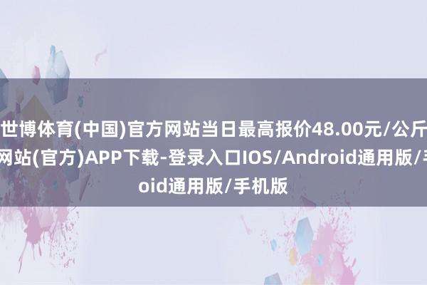 世博体育(中国)官方网站当日最高报价48.00元/公斤-万博网站(官方)APP下载-登录入口IOS/Android通用版/手机版