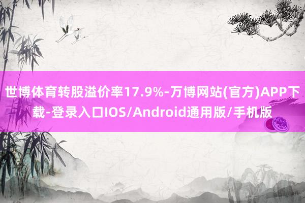 世博体育转股溢价率17.9%-万博网站(官方)APP下载-登录入口IOS/Android通用版/手机版