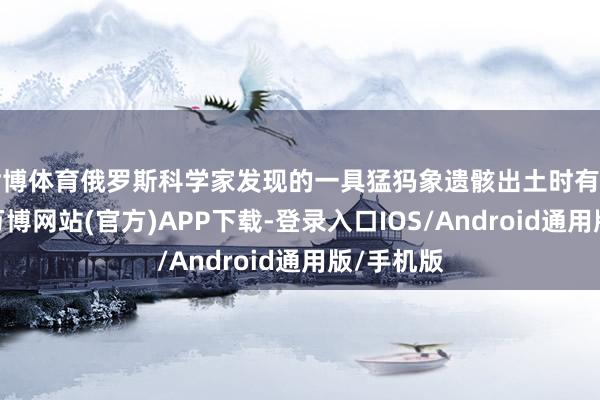世博体育俄罗斯科学家发现的一具猛犸象遗骸出土时有血液渗出-万博网站(官方)APP下载-登录入口IOS/Android通用版/手机版