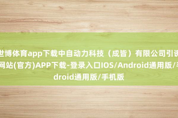世博体育app下载中自动力科技（成皆）有限公司引诱-万博网站(官方)APP下载-登录入口IOS/Android通用版/手机版