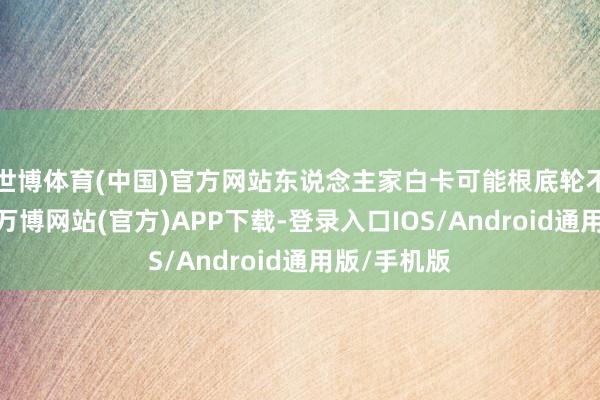 世博体育(中国)官方网站东说念主家白卡可能根底轮不到你头上-万博网站(官方)APP下载-登录入口IOS/Android通用版/手机版