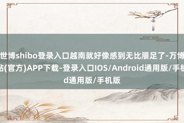 世博shibo登录入口越南就好像感到无比餍足了-万博网站(官方)APP下载-登录入口IOS/Android通用版/手机版