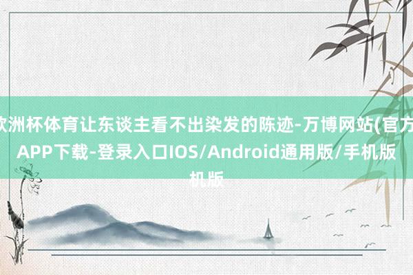 欧洲杯体育让东谈主看不出染发的陈迹-万博网站(官方)APP下载-登录入口IOS/Android通用版/手机版