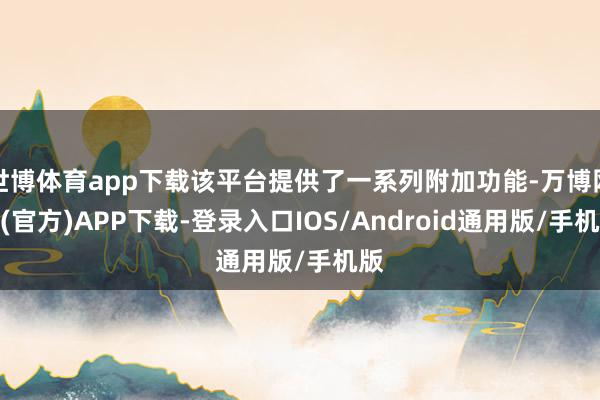 世博体育app下载该平台提供了一系列附加功能-万博网站(官方)APP下载-登录入口IOS/Android通用版/手机版