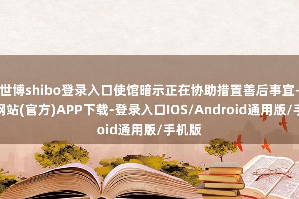 世博shibo登录入口使馆暗示正在协助措置善后事宜-万博网站(官方)APP下载-登录入口IOS/Android通用版/手机版