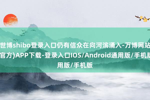 世博shibo登录入口仍有信众在向河滨涌入-万博网站(官方)APP下载-登录入口IOS/Android通用版/手机版