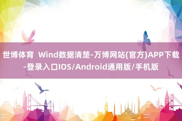 世博体育  Wind数据清楚-万博网站(官方)APP下载-登录入口IOS/Android通用版/手机版
