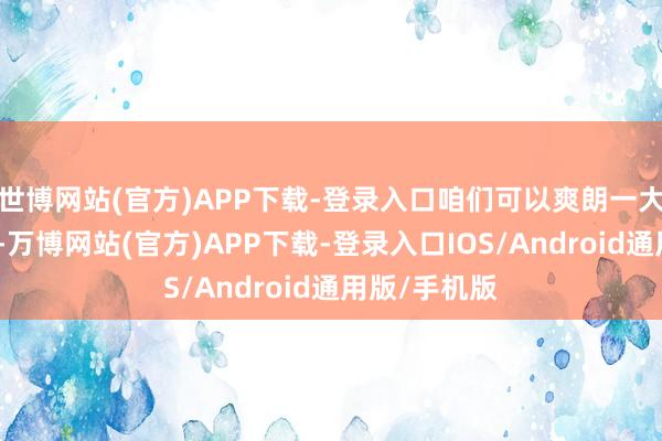 世博网站(官方)APP下载-登录入口咱们可以爽朗一大笔的购房款-万博网站(官方)APP下载-登录入口IOS/Android通用版/手机版