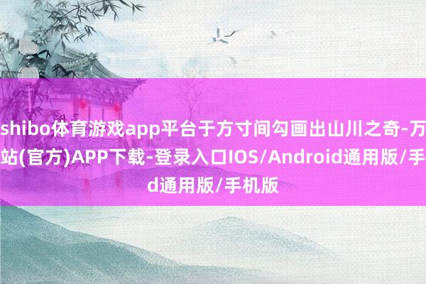 shibo体育游戏app平台于方寸间勾画出山川之奇-万博网站(官方)APP下载-登录入口IOS/Android通用版/手机版