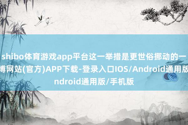 shibo体育游戏app平台这一举措是更世俗挪动的一部分-万博网站(官方)APP下载-登录入口IOS/Android通用版/手机版