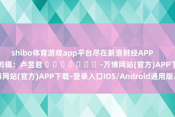 shibo体育游戏app平台尽在新浪财经APP            						拖累剪辑：卢昱君 							-万博网站(官方)APP下载-登录入口IOS/Android通用版/手机版