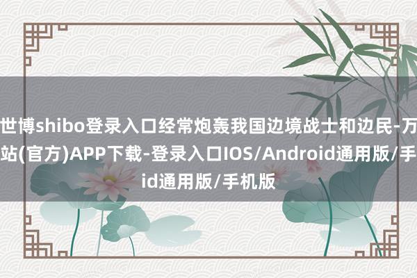 世博shibo登录入口经常炮轰我国边境战士和边民-万博网站(官方)APP下载-登录入口IOS/Android通用版/手机版