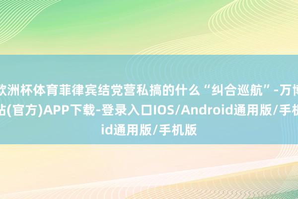 欧洲杯体育菲律宾结党营私搞的什么“纠合巡航”-万博网站(官方)APP下载-登录入口IOS/Android通用版/手机版