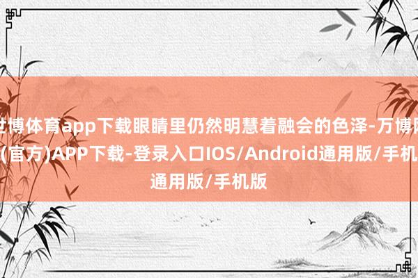 世博体育app下载眼睛里仍然明慧着融会的色泽-万博网站(官方)APP下载-登录入口IOS/Android通用版/手机版