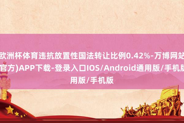 欧洲杯体育违抗放置性国法转让比例0.42%-万博网站(官方)APP下载-登录入口IOS/Android通用版/手机版