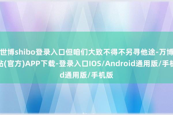世博shibo登录入口但咱们大致不得不另寻他途-万博网站(官方)APP下载-登录入口IOS/Android通用版/手机版