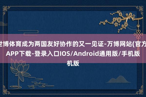 世博体育成为两国友好协作的又一见证-万博网站(官方)APP下载-登录入口IOS/Android通用版/手机版
