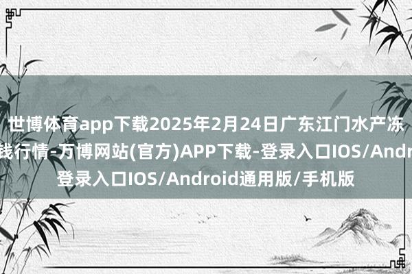 世博体育app下载2025年2月24日广东江门水产冻品副食批发市集价钱行情-万博网站(官方)APP下载-登录入口IOS/Android通用版/手机版