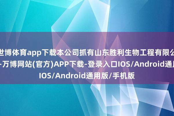 世博体育app下载本公司抓有山东胜利生物工程有限公司45%股权-万博网站(官方)APP下载-登录入口IOS/Android通用版/手机版
