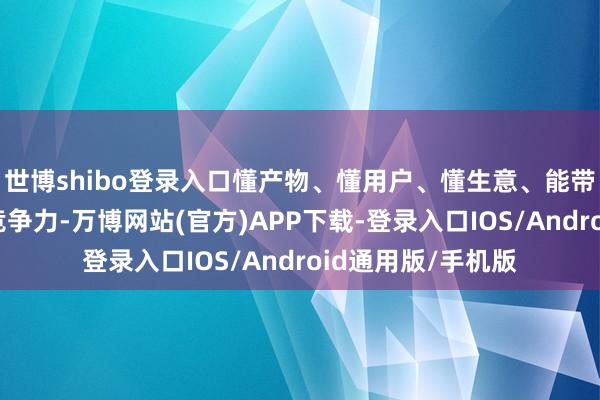 世博shibo登录入口懂产物、懂用户、懂生意、能带东谈主才是中枢竞争力-万博网站(官方)APP下载-登录入口IOS/Android通用版/手机版