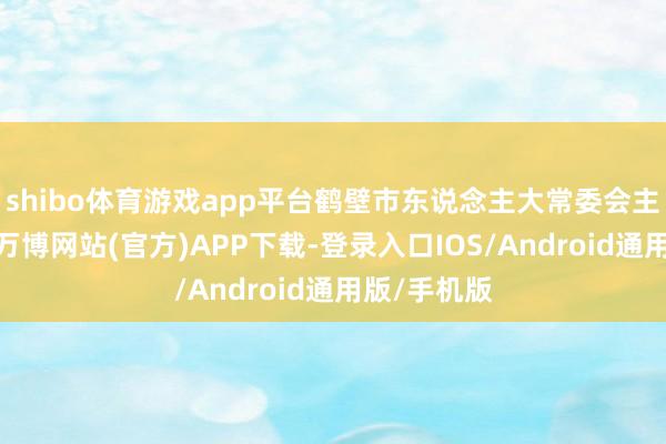 shibo体育游戏app平台鹤壁市东说念主大常委会主任史全新-万博网站(官方)APP下载-登录入口IOS/Android通用版/手机版