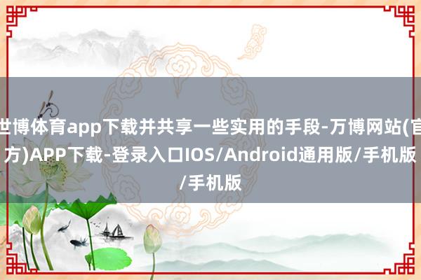 世博体育app下载并共享一些实用的手段-万博网站(官方)APP下载-登录入口IOS/Android通用版/手机版