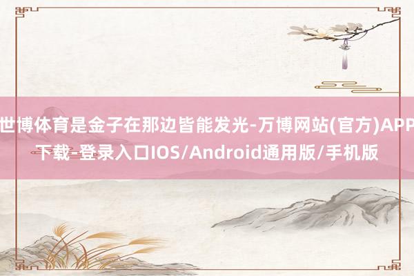 世博体育是金子在那边皆能发光-万博网站(官方)APP下载-登录入口IOS/Android通用版/手机版