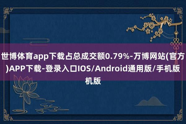 世博体育app下载占总成交额0.79%-万博网站(官方)APP下载-登录入口IOS/Android通用版/手机版