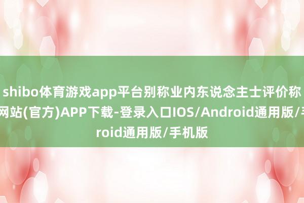 shibo体育游戏app平台别称业内东说念主士评价称-万博网站(官方)APP下载-登录入口IOS/Android通用版/手机版