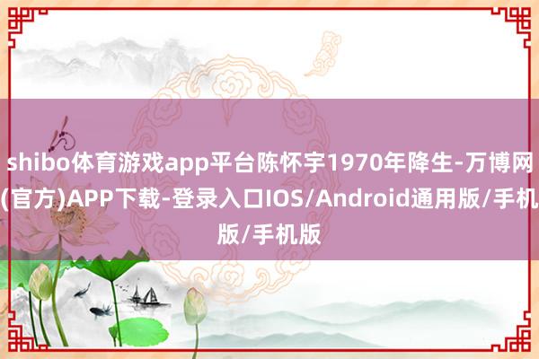 shibo体育游戏app平台陈怀宇1970年降生-万博网站(官方)APP下载-登录入口IOS/Android通用版/手机版