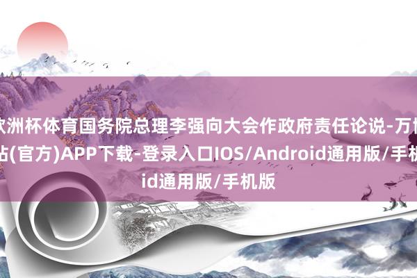 欧洲杯体育国务院总理李强向大会作政府责任论说-万博网站(官方)APP下载-登录入口IOS/Android通用版/手机版