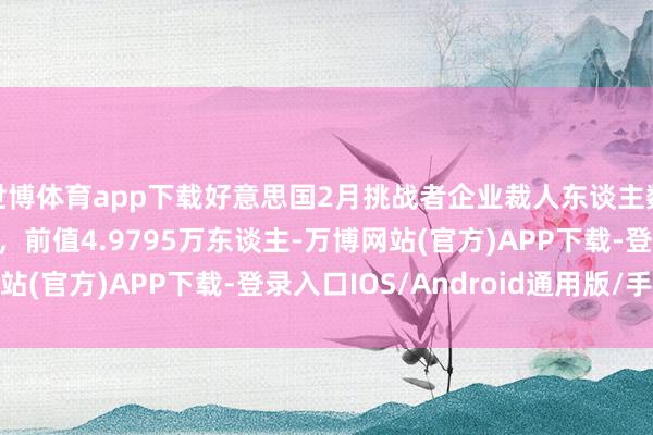世博体育app下载好意思国2月挑战者企业裁人东谈主数17.2017万东谈主，前值4.9795万东谈主-万博网站(官方)APP下载-登录入口IOS/Android通用版/手机版